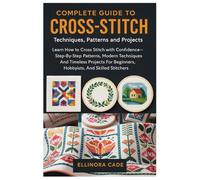 Complete Guide To Cross-Stitch: Techniques, Patterns And Projects: Learn How To Cross Stitch With Confidence-Step-By-Step Patterns, Modern Techniques, ... Beginners, Hobbyists, And Skilled Stitchers