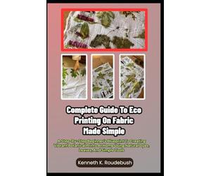 Complete Guide To Eco Printing On Fabric Made Simple: A Step-By-Step Beginner’s Blueprint To Creating Vibrant Botanical Prints At Home Using Natural Dyes, Leaves, And Simple Tools