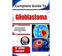 Complete Guide To Glioblastoma: Face Adversity with Informed Courage: Practical Wisdom for Treatment Journeys and Quality of Life