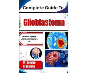 Complete Guide To Glioblastoma: Face Adversity with Informed Courage: Practical Wisdom for Treatment Journeys and Quality of Life