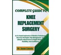 COMPLETE GUIDE TO KNEE REPLACEMENT SURGERY: An In-Depth Exploration Of Modern Techniques, Recovery Strategies, Pain Management, And Lifestyle ... Regain Strength, Flexibility, And Confidence