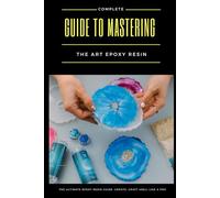 Complete Guide to Mastering the Art of Epoxy Resin: The Ultimate Epoxy Resin Guide: Create, Craft & Sell Like a Pro