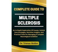 COMPLETE GUIDE TO MULTIPLE SCLEROSIS: An In-Depth Exploration Of Causes, Holistic Care Strategies, Nutrition Insights, And Practical Tools For Managing A Complex Neurological Condition