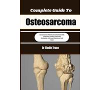 Complete Guide To Osteosarcoma: Empowering Patients And Families With Treatment Insights, Recovery Strategies, Informed Decisions, And Hope