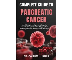 COMPLETE GUIDE TO PANCREATIC CANCER: Essential Insights Into Symptoms, Diagnosis, Innovative Therapies, Nutritional Support, And Practical Guidance For Managing Health Challenges