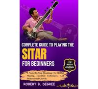 Complete Guide To Playing The Sitar For Beginners: A Step-By-Step Roadmap To Skillful Playing, Essential Techniques, And Professional Growth
