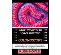 COMPLETE GUIDE TO UNDERSTANDING COLONOSCOPY: Essential Tips, Preparation, Procedure Insights, Recovery, Post-Care For Optimal Digestive Health And Benefits Explained