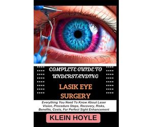 COMPLETE GUIDE TO UNDERSTANDING LASIK EYE SURGERY: Everything You Need To Know About Laser Vision, Procedure Steps, Recovery, Risks, Benefits, Costs, For Perfect Sight Enhancement