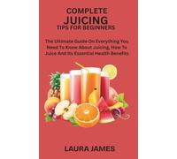 COMPLETE JUICING TIPS FOR BEGINNERS: The Ultimate Guide On Everything You Need To Know About Juicing, How To Juice And Its Essential Health Benefits