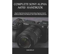 Complete Sony Alpha A6700 Photography and Video Handbook: Step-by-Step Instructions for Camera Setup, Exposure Control, Autofocus Mastery, Lens Selection, and Creative Shooting Success