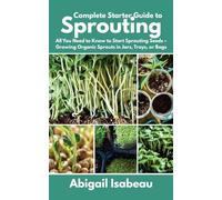 Complete Starter Guide to Sprouting: All You Need to Know to Start Sprouting Seeds - Growing Organic Sprouts in Jars, Trays, or Bags
