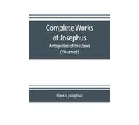 Complete Works Of Josephus. Antiquities Of The Jews; The Wars Of The Jews Against Apion Etc. (Volume I)