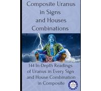 Composite Uranus in Signs and Houses Combinations: 144 In-Depth Readings of Uranus in Every Sign and House Combination in Composite