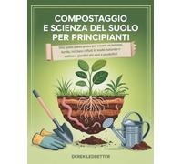 Compostaggio e scienza del suolo per principianti: Una guida passo passo per creare un terreno fertile, riciclare i rifiuti in modo naturale e coltivare giardini più sani e produttivi