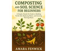 COMPOSTING AND SOIL SCIENCE FOR BEGINNERS: A Simple, Hands-On Guide To Building Fertile Soil, Reducing Waste, And Growing Thriving Plants