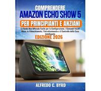 Comprendere Amazon Echo Show 5 per Principianti e Anziani: La Guida Non Ufficiale Facile per la Configurazione, i Comandi Vocali Alexa, le ... e il Controllo della Casa Intelligente
