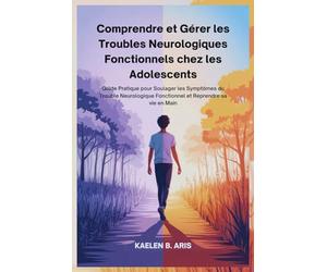 Comprendre et Gérer les Troubles Neurologiques Fonctionnels chez les Adolescents: Guide Pratique pour Soulager les Symptômes du Trouble Neurologique Fonctionnel et Reprendre sa vie en Main