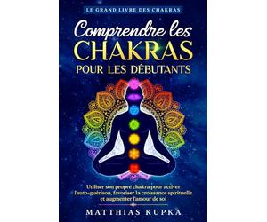 Comprendre les chakras pour les débutants - Le grand livre des chakras: Utiliser son propre chakra pour activer l'auto-guérison, favoriser la croissance spirituelle et augmenter l'amour de soi