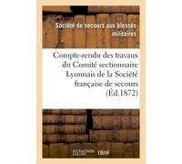 Compte-rendu des travaux du Comité sectionnaire Lyonnais de la Société française de secours Aux blessés & malades des armées de terre et de mer : guerre de 1870-1871 - Societe De Secours - Hachette Bn
