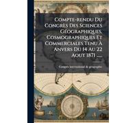 Compte-rendu Du Congrès Des Sciences GÃ(c)ographiques, Cosmographiques Et Commerciales Tenu Ã Anvers Du 14 Au 22 Aout 1871 ......