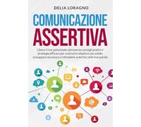 Comunicazione Assertiva: Libera il tuo potenziale attraverso consigli pratici e strategie afficaci per costruire relazioni più solide, sviluppare sicurezza e infondere autorità nelle tue parole