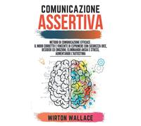 Comunicazione assertiva: Metodo di comunicazione efficace. Il modo corretto e vincente di esprimere con sicurezza idee, desideri ed emozioni, eliminando ansia e stress, aumentando l'autostima.