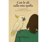 Con le ali sulla mia spalla: Un pappagallo libero, una casa distrutta, un amore vero
