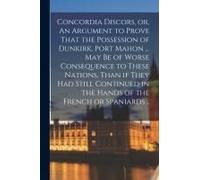 Concordia Discors, Or, An Argument To Prove That The Possession Of Dunkirk, Port Mahon ... May Be Of Worse Consequence To These Nations, Than If They