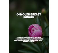 Conquer Breast Cancer: Steps To Help You Make Healthy Decisions To Hasten Your Treatment And Understanding Everything About Breast Cancer