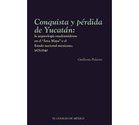 Conquista y pérdida de Yucatán:: la arqueología estadounidense en el Área Maya y el Estado nacional mexicano, 1875-1940