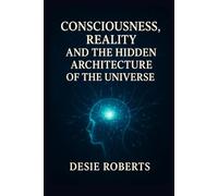 CONSCIOUSNESS, REALITY, AND THE HIDDEN ARCHITECTURE OF THE UNIVERSE.