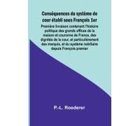 Conséquences Du Système De Cour Établi Sous François 1er; Première Livraison Contenant L'histoire Politique Des Grands Offices De La Maison Et Couronne De France, Des Dignités De La Cour, Et Particuli