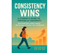 Consistency Wins : A Student’s Guide to Thriving at University: How Small Daily Habits Leads to Big Success in Studies, Life and Beyond