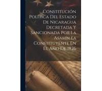 Constitución Política Del Estado De Nicaragua Decretada Y Sancionada Por La Asamblea Constituyente En El Año De 1826