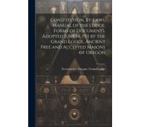 Constitution, By-Laws, Manual Of The Lodge, Forms Of Documents. Adopted June 14, 1911 By The Grand Lodge, Ancient Free And Accepted Masons Of Oregon