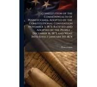 Constitution Of The Commonwealth Of Pennsylvania. Adopted By The Constitutional Convention November 3, 1873; Ratified And Adopted By The People ... December 16, 1873 And Went Into Effect January 1st 1