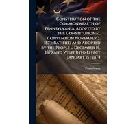Constitution of the Commonwealth of Pennsylvania. Adopted by the Constitutional Convention November 3, 1873; Ratified and Adopted by the People ... ... 1873 and Went Into Effect January 1st 1874