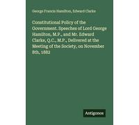 Constitutional Policy of the Government. Speeches of Lord George Hamilton, M.P., and Mr. Edward Clarke, Q.C., M.P., Delivered at the Meeting of the Society, on November 8th, 1882