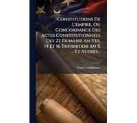 Constitutions De L'empire, Ou Concordance Des Actes Constitutionnels Des 22 Frimaire An Viii, 14 Et 16 Thermidor An X ... Et Autres...