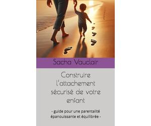 Construire l’attachement sécurisé de votre enfant: - guide pour une parentalité épanouissante et équilibrée -