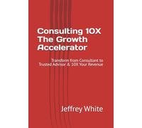 Consulting 10X - The Growth Accelerator: Transform from Consultant to Trusted Advisor & 10X Your Revenue