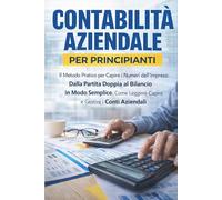 CONTABILITÀ AZIENDALE PER PRINCIPIANTI: Il Metodo Pratico per Capire i Numeri dell’Impresa: Dalla Partita Doppia al Bilancio in Modo Semplice. Come Leggere, Capire e Gestire i Conti Aziendali