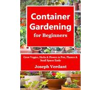 Container Gardening for Beginners: Grow Veggies, Herbs & Flowers in Pots, Planters & Small Spaces Easily