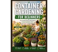 Container Gardening for Beginners: The Complete Step-by-Step Guide to Growing Vegetables, Herbs, and Flowers in Small Spaces