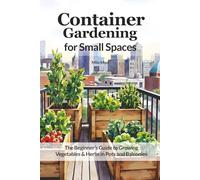 Container Gardening for Small Spaces: The Beginner’s Guide to Growing Vegetables & Herbs in Pots and Balconies