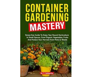 Container Gardening Mastery: Stress-Free Guide to Enjoy Year-Round Horticulture in Small Spaces, Grow Organic Vegetables, Fruits, and Protect Your Harvest Against Pests & Weeds