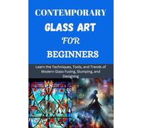 CONTEMPORARY GLASS ART FOR BEGINNERS: Learn the Techniques, Tools, and Trends of Modern Glass Fusing, Slumping, and Designing