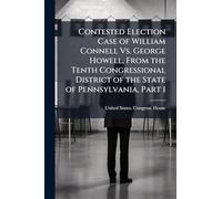 Contested Election Case of William Connell Vs. George Howell, From the Tenth Congressional District of the State of Pennsylvania, Part 1