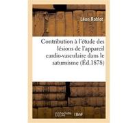 Contribution à l'étude des lésions de l'appareil cardio-vasculaire dans le saturnisme Léon Roblot (Auteur)