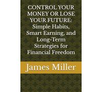 CONTROL YOUR MONEY OR LOSE YOUR FUTURE: Simple Habits, Smart Earning, and Long-Term Strategies for Financial Freedom